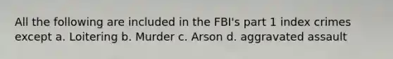 All the following are included in the FBI's part 1 index crimes except a. Loitering b. Murder c. Arson d. aggravated assault