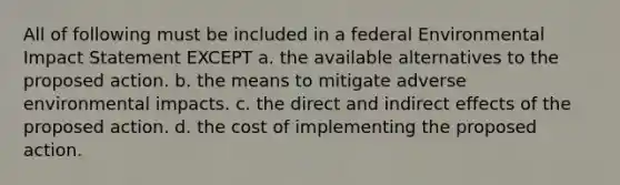 All of following must be included in a federal Environmental Impact Statement EXCEPT a. the available alternatives to the proposed action. b. the means to mitigate adverse environmental impacts. c. the direct and indirect effects of the proposed action. d. the cost of implementing the proposed action.