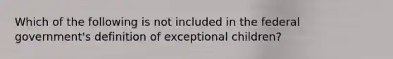 Which of the following is not included in the federal government's definition of exceptional children?