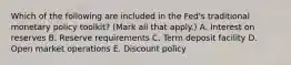 Which of the following are included in the​ Fed's traditional monetary policy​ toolkit? ​(Mark all that​ apply.) A. Interest on reserves B. Reserve requirements C. Term deposit facility D. Open market operations E. Discount policy