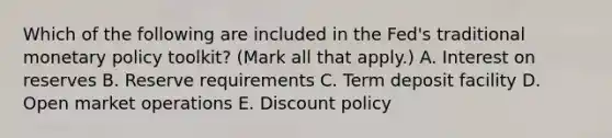 Which of the following are included in the​ Fed's traditional monetary policy​ toolkit? ​(Mark all that​ apply.) A. Interest on reserves B. Reserve requirements C. Term deposit facility D. Open market operations E. Discount policy