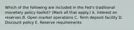 Which of the following are included in the​ Fed's traditional monetary policy​ toolkit? ​(Mark all that​ apply.) A. Interest on reserves B. Open market operations C. Term deposit facility D. Discount policy E. Reserve requirements