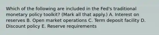 Which of the following are included in the​ Fed's traditional monetary policy​ toolkit? ​(Mark all that​ apply.) A. Interest on reserves B. Open market operations C. Term deposit facility D. Discount policy E. Reserve requirements