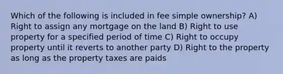 Which of the following is included in fee simple ownership? A) Right to assign any mortgage on the land B) Right to use property for a specified period of time C) Right to occupy property until it reverts to another party D) Right to the property as long as the property taxes are paids