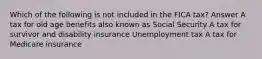 Which of the following is not included in the FICA tax? Answer A tax for old age benefits also known as Social Security A tax for survivor and disability insurance Unemployment tax A tax for Medicare insurance