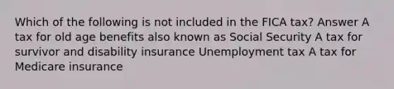 Which of the following is not included in the FICA tax? Answer A tax for old age benefits also known as Social Security A tax for survivor and disability insurance Unemployment tax A tax for Medicare insurance