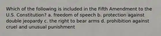 Which of the following is included in the Fifth Amendment to the U.S. Constitution? a. freedom of speech b. protection against double jeopardy c. the right to bear arms d. prohibition against cruel and unusual punishment