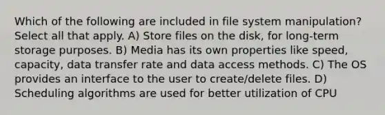 Which of the following are included in file system manipulation? Select all that apply. A) Store files on the disk, for long-term storage purposes. B) Media has its own properties like speed, capacity, data transfer rate and data access methods. C) The OS provides an interface to the user to create/delete files. D) Scheduling algorithms are used for better utilization of CPU