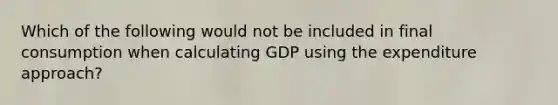 Which of the following would not be included in final consumption when calculating GDP using the expenditure approach?