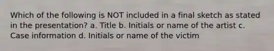 Which of the following is NOT included in a final sketch as stated in the presentation? a. Title b. Initials or name of the artist c. Case information d. Initials or name of the victim