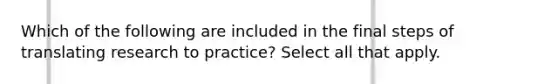 Which of the following are included in the final steps of translating research to practice? Select all that apply.