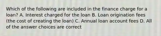 Which of the following are included in the finance charge for a loan? A. Interest charged for the loan B. Loan origination fees (the cost of creating the loan) C. Annual loan account fees D. All of the answer choices are correct