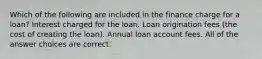 Which of the following are included in the finance charge for a loan? Interest charged for the loan. Loan origination fees (the cost of creating the loan). Annual loan account fees. All of the answer choices are correct.