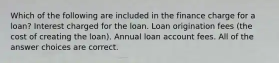 Which of the following are included in the finance charge for a loan? Interest charged for the loan. Loan origination fees (the cost of creating the loan). Annual loan account fees. All of the answer choices are correct.