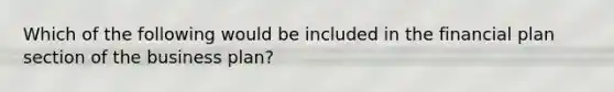 Which of the following would be included in the financial plan section of the business plan?