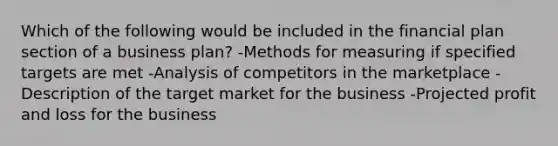 Which of the following would be included in the financial plan section of a business plan? -Methods for measuring if specified targets are met -Analysis of competitors in the marketplace -Description of the target market for the business -Projected profit and loss for the business