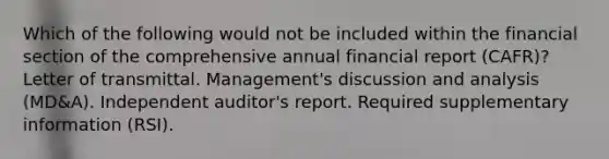 Which of the following would not be included within the financial section of the comprehensive annual financial report (CAFR)? Letter of transmittal. Management's discussion and analysis (MD&A). Independent auditor's report. Required supplementary information (RSI).