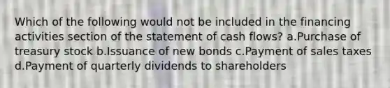 Which of the following would not be included in the financing activities section of the statement of cash flows? a.Purchase of treasury stock b.Issuance of new bonds c.Payment of sales taxes d.Payment of quarterly dividends to shareholders