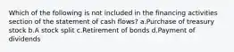 Which of the following is not included in the financing activities section of the statement of cash flows? a.Purchase of treasury stock b.A stock split c.Retirement of bonds d.Payment of dividends