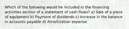 Which of the following would be included in the financing activities section of a statement of cash flows? a) Sale of a piece of equipment b) Payment of dividends c) Increase in the balance in accounts payable d) Amortization expense