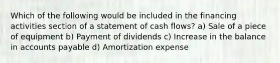 Which of the following would be included in the financing activities section of a statement of cash flows? a) Sale of a piece of equipment b) Payment of dividends c) Increase in the balance in accounts payable d) Amortization expense