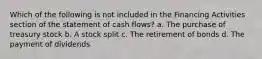 Which of the following is not included in the Financing Activities section of the statement of cash flows? a. The purchase of treasury stock b. A stock split c. The retirement of bonds d. The payment of dividends