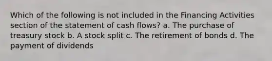 Which of the following is not included in the Financing Activities section of the statement of cash flows? a. The purchase of treasury stock b. A stock split c. The retirement of bonds d. The payment of dividends