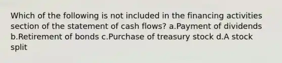 Which of the following is not included in the financing activities section of the statement of cash flows? a.Payment of dividends b.Retirement of bonds c.Purchase of treasury stock d.A stock split