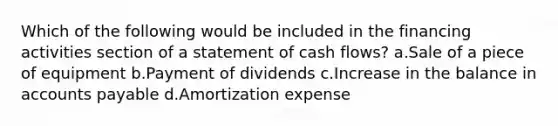 Which of the following would be included in the financing activities section of a statement of cash flows? a.Sale of a piece of equipment b.Payment of dividends c.Increase in the balance in accounts payable d.Amortization expense