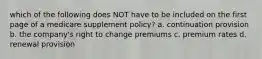 which of the following does NOT have to be included on the first page of a medicare supplement policy? a. continuation provision b. the company's right to change premiums c. premium rates d. renewal provision