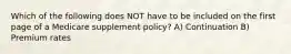 Which of the following does NOT have to be included on the first page of a Medicare supplement policy? A) Continuation B) Premium rates