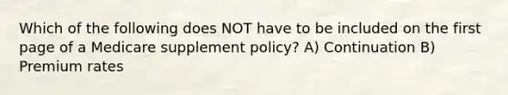 Which of the following does NOT have to be included on the first page of a Medicare supplement policy? A) Continuation B) Premium rates