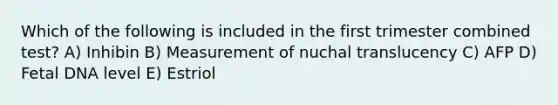 Which of the following is included in the first trimester combined test? A) Inhibin B) Measurement of nuchal translucency C) AFP D) Fetal DNA level E) Estriol