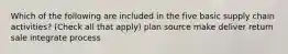 Which of the following are included in the five basic supply chain activities? (Check all that apply) plan source make deliver return sale integrate process