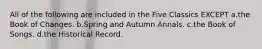 All of the following are included in the Five Classics EXCEPT a.the Book of Changes. b.Spring and Autumn Annals. c.the Book of Songs. d.the Historical Record.