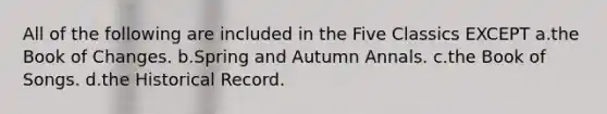 All of the following are included in the Five Classics EXCEPT a.the Book of Changes. b.Spring and Autumn Annals. c.the Book of Songs. d.the Historical Record.