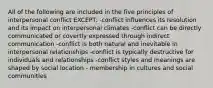 All of the following are included in the five principles of interpersonal conflict EXCEPT: -conflict influences its resolution and its impact on interpersonal climates -conflict can be directly communicated or covertly expressed through indirect communication -conflict is both natural and inevitable in interpersonal relationships -conflict is typically destructive for individuals and relationships -conflict styles and meanings are shaped by social location - membership in cultures and social communities