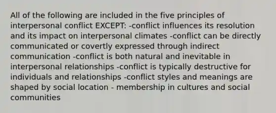 All of the following are included in the five principles of interpersonal conflict EXCEPT: -conflict influences its resolution and its impact on interpersonal climates -conflict can be directly communicated or covertly expressed through indirect communication -conflict is both natural and inevitable in interpersonal relationships -conflict is typically destructive for individuals and relationships -conflict styles and meanings are shaped by social location - membership in cultures and social communities