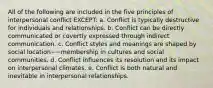 All of the following are included in the five principles of interpersonal conflict EXCEPT:​ a. ​Conflict is typically destructive for individuals and relationships. b. ​Conflict can be directly communicated or covertly expressed through indirect communication. c. ​Conflict styles and meanings are shaped by social location−−membership in cultures and social communities. d. ​Conflict influences its resolution and its impact on interpersonal climates. e. ​Conflict is both natural and inevitable in interpersonal relationships.