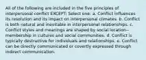 All of the following are included in the five principles of interpersonal conflict EXCEPT:​ Select one: a. ​Conflict influences its resolution and its impact on interpersonal climates. b. ​Conflict is both natural and inevitable in interpersonal relationships. c. ​Conflict styles and meanings are shaped by social location--membership in cultures and social communities. d. ​Conflict is typically destructive for individuals and relationships. e. ​Conflict can be directly communicated or covertly expressed through indirect communication.