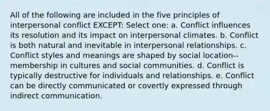 All of the following are included in the five principles of interpersonal conflict EXCEPT:​ Select one: a. ​Conflict influences its resolution and its impact on interpersonal climates. b. ​Conflict is both natural and inevitable in interpersonal relationships. c. ​Conflict styles and meanings are shaped by social location--membership in cultures and social communities. d. ​Conflict is typically destructive for individuals and relationships. e. ​Conflict can be directly communicated or covertly expressed through indirect communication.