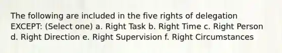 The following are included in the five rights of delegation EXCEPT: (Select one) a. Right Task b. Right Time c. Right Person d. Right Direction e. Right Supervision f. Right Circumstances