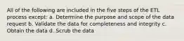 All of the following are included in the five steps of the ETL process except: a. Determine the purpose and scope of the data request b. Validate the data for completeness and integrity c. Obtain the data d. Scrub the data