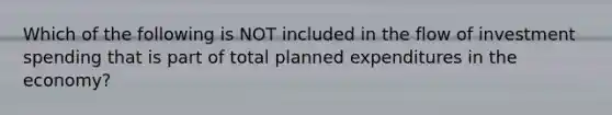 Which of the following is NOT included in the flow of investment spending that is part of total planned expenditures in the economy?