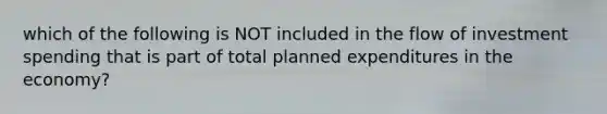 which of the following is NOT included in the flow of investment spending that is part of total planned expenditures in the economy?