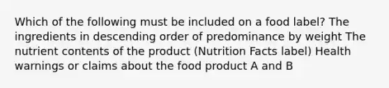 Which of the following must be included on a food label? The ingredients in descending order of predominance by weight The nutrient contents of the product (Nutrition Facts label) Health warnings or claims about the food product A and B