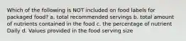 Which of the following is NOT included on food labels for packaged food? a. total recommended servings b. total amount of nutrients contained in the food c. the percentage of nutrient Daily d. Values provided in the food serving size