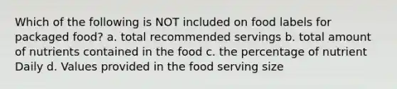 Which of the following is NOT included on food labels for packaged food? a. total recommended servings b. total amount of nutrients contained in the food c. the percentage of nutrient Daily d. Values provided in the food serving size