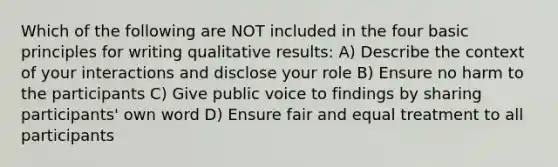 Which of the following are NOT included in the four basic principles for writing qualitative results: A) Describe the context of your interactions and disclose your role B) Ensure no harm to the participants C) Give public voice to findings by sharing participants' own word D) Ensure fair and equal treatment to all participants