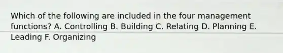 Which of the following are included in the four management functions? A. Controlling B. Building C. Relating D. Planning E. Leading F. Organizing